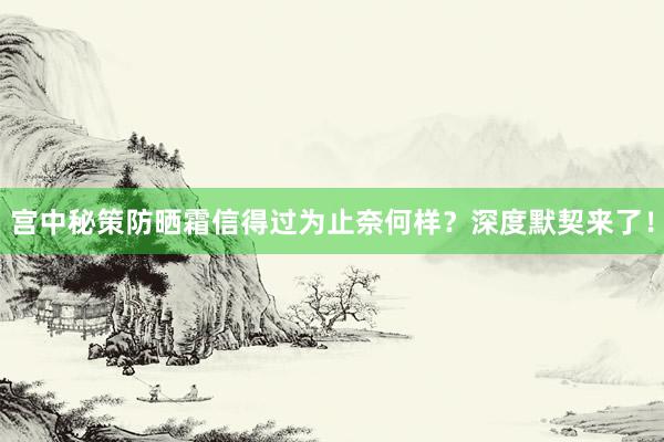 宫中秘策防晒霜信得过为止奈何样？深度默契来了！