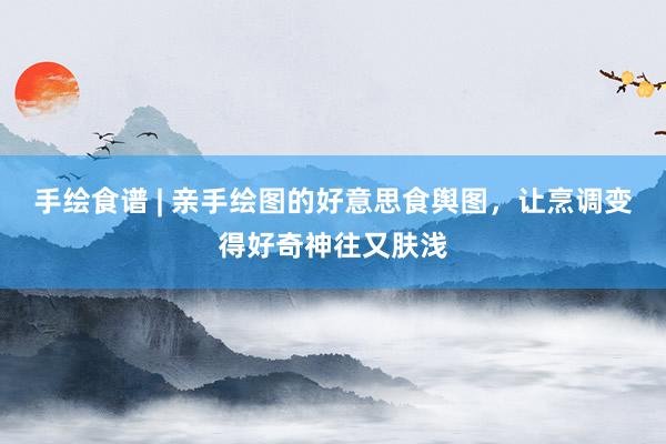 手绘食谱 | 亲手绘图的好意思食舆图，让烹调变得好奇神往又肤浅