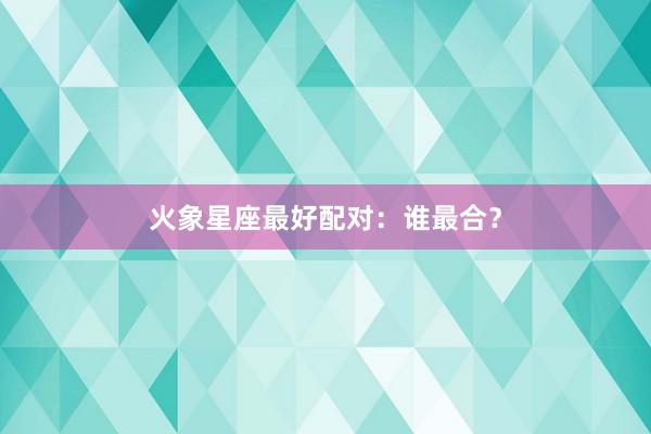火象星座最好配对：谁最合？